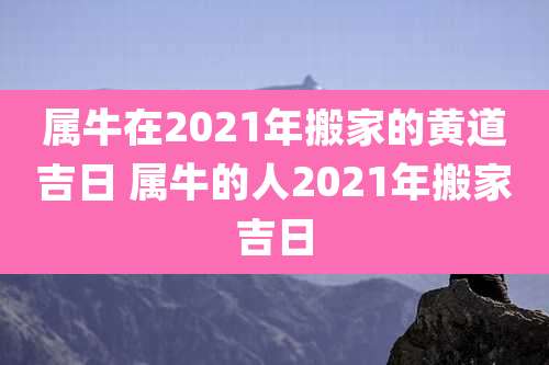 属牛在2021年搬家的黄道吉日 属牛的人2021年搬家吉日