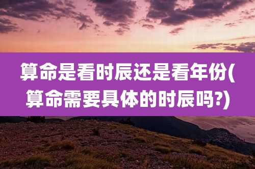 算命是看时辰还是看年份(算命需要具体的时辰吗?)