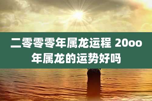 二零零零年属龙运程 20oo年属龙的运势好吗