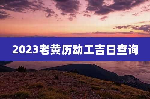 2023老黄历动工吉日查询