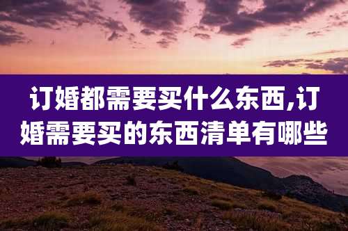 订婚都需要买什么东西,订婚需要买的东西清单有哪些