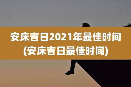 安床吉日2021年最佳时间(安床吉日最佳时间)