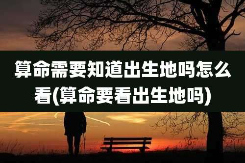 算命需要知道出生地吗怎么看(算命要看出生地吗)