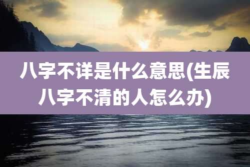 八字不详是什么意思(生辰八字不清的人怎么办)