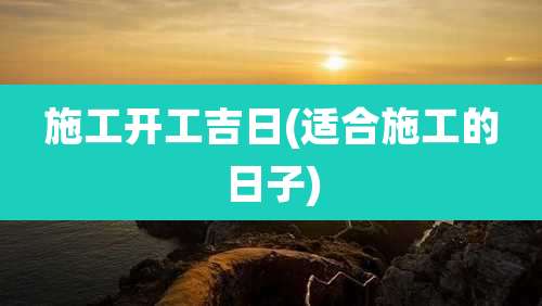 施工开工吉日(适合施工的日子)