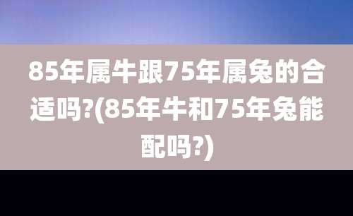 85年属牛跟75年属兔的合适吗?(85年牛和75年兔能配吗?)