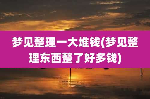 梦见整理一大堆钱(梦见整理东西整了好多钱)