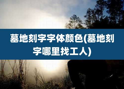 墓地刻字字体颜色(墓地刻字哪里找工人)