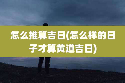 怎么推算吉日(怎么样的日子才算黄道吉日)