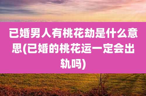 已婚男人有桃花劫是什么意思(已婚的桃花运一定会出轨吗)