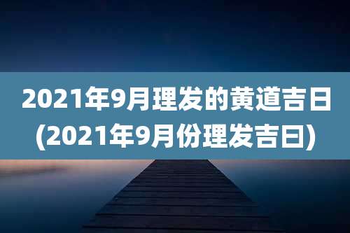 2021年9月理发的黄道吉日(2021年9月份理发吉曰)