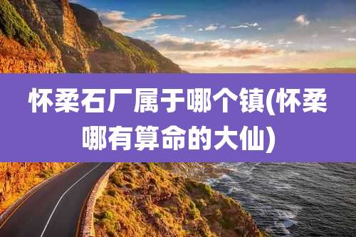 怀柔石厂属于哪个镇(怀柔哪有算命的大仙)