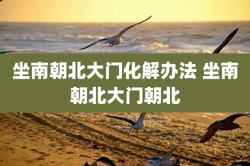 坐南朝北大门化解办法 坐南朝北大门朝北