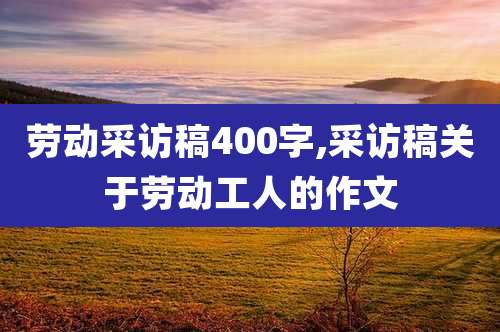 劳动采访稿400字,采访稿关于劳动工人的作文
