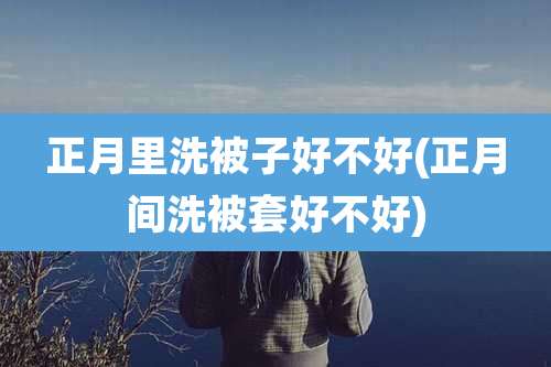正月里洗被子好不好(正月间洗被套好不好)