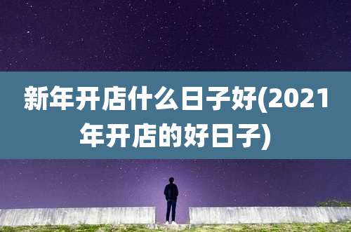 新年开店什么日子好(2021年开店的好日子)