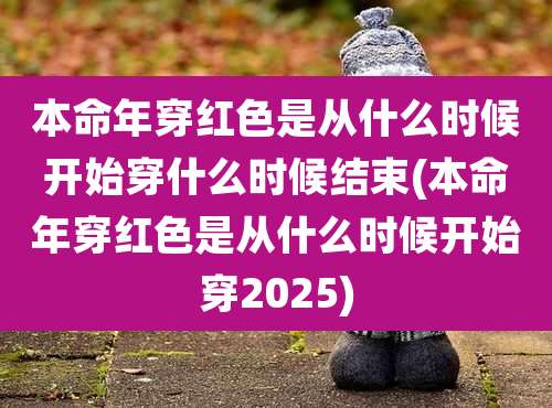 本命年穿红色是从什么时候开始穿什么时候结束(本命年穿红色是从什么时候开始穿2025)