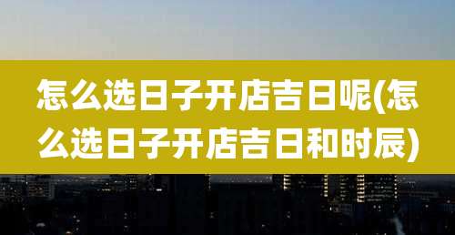 怎么选日子开店吉日呢(怎么选日子开店吉日和时辰)