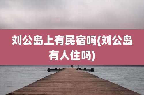 刘公岛上有民宿吗(刘公岛有人住吗)
