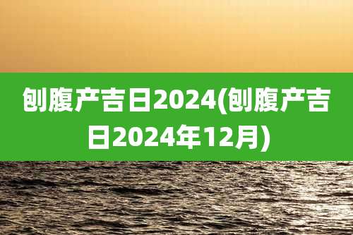 刨腹产吉日2024(刨腹产吉日2024年12月)
