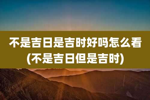 不是吉日是吉时好吗怎么看(不是吉日但是吉时)