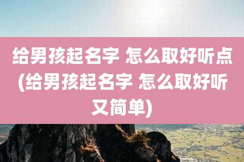 给男孩起名字 怎么取好听点(给男孩起名字 怎么取好听又简单)