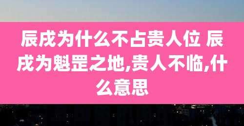 辰戌为什么不占贵人位 辰戌为魁罡之地,贵人不临,什么意思