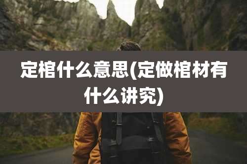定棺什么意思(定做棺材有什么讲究)