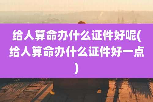 给人算命办什么证件好呢(给人算命办什么证件好一点)