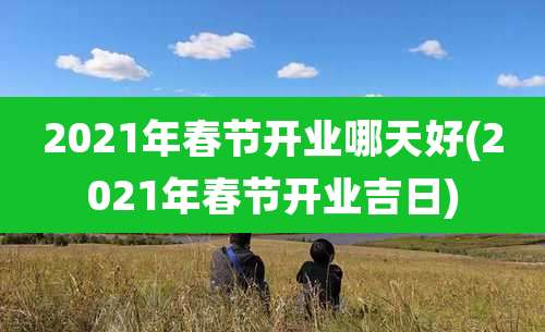 2021年春节开业哪天好(2021年春节开业吉日)