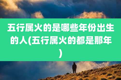 五行属火的是哪些年份出生的人(五行属火的都是那年)