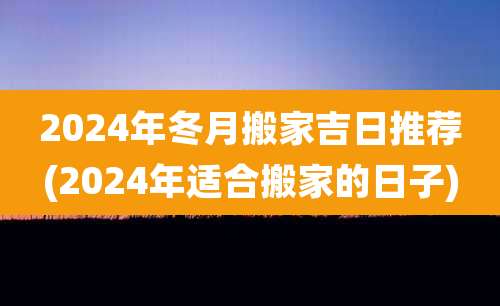 2024年冬月搬家吉日推荐(2024年适合搬家的日子)