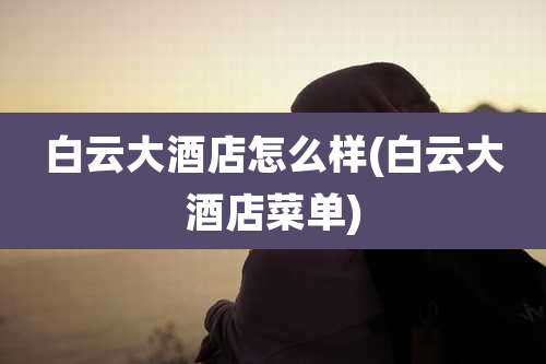 白云大酒店怎么样(白云大酒店菜单)