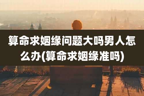 算命求姻缘问题大吗男人怎么办(算命求姻缘准吗)