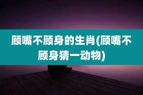 顾嘴不顾身的生肖(顾嘴不顾身猜一动物)