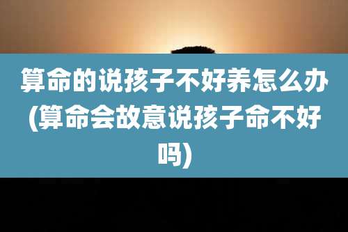 算命的说孩子不好养怎么办(算命会故意说孩子命不好吗)