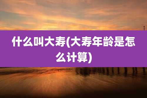 什么叫大寿(大寿年龄是怎么计算)