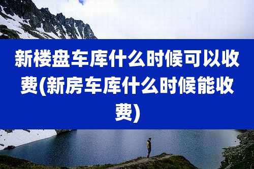 新楼盘车库什么时候可以收费(新房车库什么时候能收费)