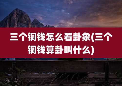 三个铜钱怎么看卦象(三个铜钱算卦叫什么)
