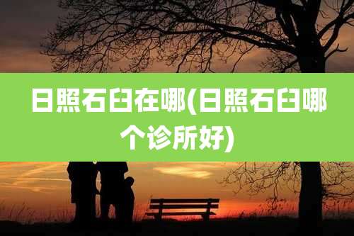 日照石臼在哪(日照石臼哪个诊所好)