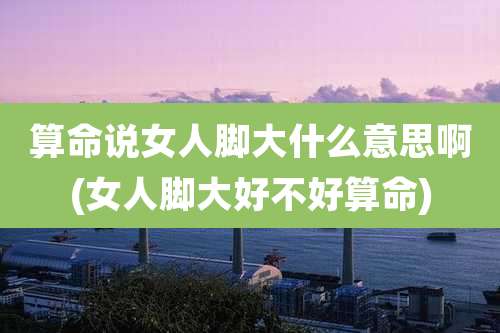 算命说女人脚大什么意思啊(女人脚大好不好算命)