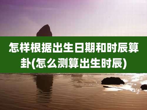 怎样根据出生日期和时辰算卦(怎么测算出生时辰)