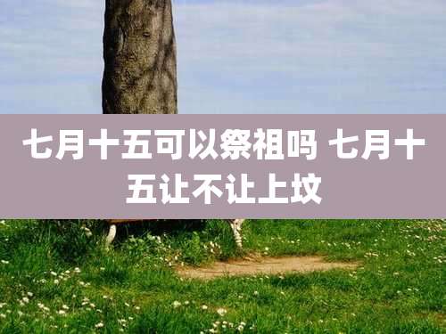 七月十五可以祭祖吗 七月十五让不让上坟
