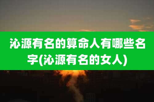 沁源有名的算命人有哪些名字(沁源有名的女人)