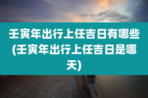 壬寅年出行上任吉日有哪些(壬寅年出行上任吉日是哪天)