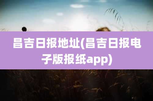 昌吉日报地址(昌吉日报电子版报纸app)
