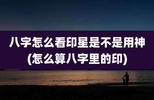八字怎么看印星是不是用神(怎么算八字里的印)