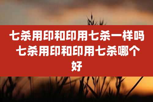 七杀用印和印用七杀一样吗 七杀用印和印用七杀哪个好