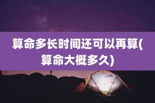 算命多长时间还可以再算(算命大概多久)