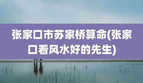 张家口市苏家桥算命(张家口看风水好的先生)